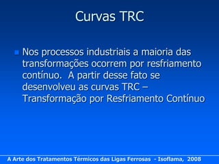 Curvas TRC

     Nos processos industriais a maioria das
      transformações ocorrem por resfriamento
      contínuo. A partir desse fato se
      desenvolveu as curvas TRC –
      Transformação por Resfriamento Contínuo




A Arte dos Tratamentos Térmicos das Ligas Ferrosas - Isoflama, 2008
 