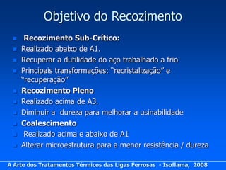 Objetivo do Recozimento
     Recozimento Sub-Crítico:
    Realizado abaixo de A1.
    Recuperar a dutilidade do aço trabalhado a frio
    Principais transformações: “recristalização” e
     “recuperação”
    Recozimento Pleno
    Realizado acima de A3.
    Diminuir a dureza para melhorar a usinabilidade
    Coalescimento
     Realizado acima e abaixo de A1
    Alterar microestrutura para a menor resistência / dureza

A Arte dos Tratamentos Térmicos das Ligas Ferrosas - Isoflama, 2008
 