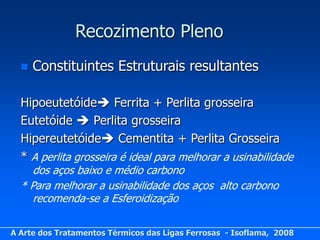Recozimento Pleno
     Constituintes Estruturais resultantes

  Hipoeutetóide Ferrita + Perlita grosseira
  Eutetóide  Perlita grosseira
  Hipereutetóide Cementita + Perlita Grosseira
  * A perlita grosseira é ideal para melhorar a usinabilidade
     dos aços baixo e médio carbono
  * Para melhorar a usinabilidade dos aços alto carbono
     recomenda-se a Esferoidização

A Arte dos Tratamentos Térmicos das Ligas Ferrosas - Isoflama, 2008
 