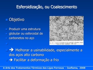 Esferoidização, ou Coalescimento


     Objetivo

     Produzir uma estrutura
     globular ou esferoidal de
     carbonetos no aço
  

    Melhorar a usinabilidade, especialmente a
    dos aços alto carbono
    Facilitar a deformação a frio

A Arte dos Tratamentos Térmicos das Ligas Ferrosas - Isoflama, 2008
 