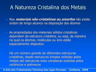 A Natureza Cristalina dos Metais

     Nos materiais não-cristalinos ou amorfos não existe
      ordem de longo alcance na disposição dos átomos

     As propriedades dos materiais sólidos cristalinos
      dependem da estrutura cristalina, ou seja, da maneira
      na qual os átomos, moléculas ou íons estão
      espacialmente dispostos.

     Há um número grande de diferentes estruturas
      cristalinas, desde estruturas simples exibidas pelos
      metais até estruturas mais complexas exibidas pelos
      cerâmicos e polímeros
A Arte dos Tratamentos Térmicos das Ligas Ferrosas - Isoflama, 2008
 