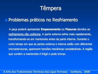 Têmpera

    Problemas práticos no Resfriamento

     A peça poderá apresentar Empenamento ou Fissuras devidos ao
     resfriamento não uniforme. A parte externa esfria mais rapidamente,
     transformando-se em martensita antes da parte interna. Durante o
     curto tempo em que as partes externa e interna estão com diferentes
     microestruturas, aparecem tensões mecânicas consideráveis. A região
     que contém a martensita é frágil e pode trincar.




A Arte dos Tratamentos Térmicos das Ligas Ferrosas - Isoflama, 2008
 