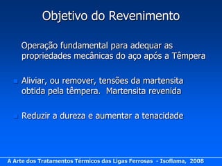 Objetivo do Revenimento

      Operação fundamental para adequar as
      propriedades mecânicas do aço após a Têmpera

     Aliviar, ou remover, tensões da martensita
      obtida pela têmpera. Martensita revenida

     Reduzir a dureza e aumentar a tenacidade




A Arte dos Tratamentos Térmicos das Ligas Ferrosas - Isoflama, 2008
 