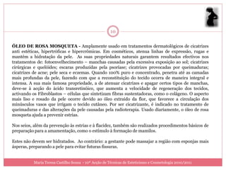 10

ÓLEO DE ROSA MOSQUETA - Amplamente usado em tratamentos dermatológicos de cicatrizes
anti estéticas, hipertróficas e hipercrômicas. Em cosméticos, atenua linhas de expressão, rugas e
mantém a hidratação da pele. As suas propriedades naturais garantem resultados efectivos nos
tratamentos de: fotoenvelhecimento – manchas causadas pela excessiva exposição ao sol; cicatrizes
cirúrgicas e quelóides; escaras produzidas pela psoríase; cicatrizes provocadas por queimaduras;
cicatrizes de acne; pele seca e eczemas. Quando 100% puro e concentrado, penetra até as camadas
mais profundas da pele, fazendo com que a reconstituição do tecido ocorra de maneira integral e
intensa. A sua mais famosa propriedade, a de atenuar cicatrizes e apagar certos tipos de manchas,
deve-se à acção do ácido transretinóico, que aumenta a velocidade de regeneração dos tecidos,
activando os Fibroblastos – células que sintetizam fibras sustentadoras, como o colágeno. O aspecto
mais liso e rosado da pele ocorre devido ao óleo extraído da flor, que favorece a circulação dos
minúsculos vasos que irrigam o tecido cutâneo. Por ser cicatrizante, é indicado no tratamento de
queimaduras e das alterações da pele causadas pela radioterapia. Usado diariamente, o óleo de rosa
mosqueta ajuda a prevenir estrias.

Nos seios, além da prevenção às estrias e à flacidez, também são realizados procedimentos básicos de
preparação para a amamentação, como o estímulo à formação de mamilos.

Estes não devem ser hidratados. Ao contrário: a gestante pode massajar a região com esponjas mais
ásperas, preparando a pele para evitar futuras fissuras.


           Maria Teresa Castilho Sousa - 10ª Acção de Técnicas de Esteticismo e Cosmetologia 2010/2011
 