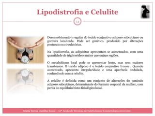 Lipodistrofia e Celulite
                                            11



                    Desenvolvimento irregular do tecido conjuntivo adiposo subcutâneo ou
                    gordura localizada. Pode ser genético, produzido por alterações
                    posturais ou circulatórias.

                    Na lipodistrofia, os adipócitos apresentam-se aumentados, com uma
                    quantidade de triglicerídeos maior que outras regiões.

                    O metabolismo local pode se apresentar lento, mas sem maiores
                    transtornos. O tecido adiposo é o tecido conjuntivo frouxo . Quando
                    aumentado, apresenta irregularidade e uma aparência ondulada,
                    confundindo com a celulite.

                    A celulite é definida como um conjunto de alterações do panículo
                    adiposo subcutâneo, determinante do formato corporal da mulher, com
                    perda do equilíbrio histo-fisiológico local.




Maria Teresa Castilho Sousa - 10ª Acção de Técnicas de Esteticismo e Cosmetologia 2010/2011
 