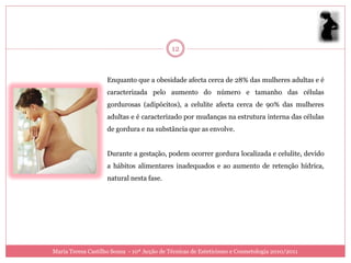12



                    Enquanto que a obesidade afecta cerca de 28% das mulheres adultas e é
                    caracterizada pelo aumento do número e tamanho das células
                    gordurosas (adipócitos), a celulite afecta cerca de 90% das mulheres
                    adultas e é caracterizado por mudanças na estrutura interna das células
                    de gordura e na substância que as envolve.


                    Durante a gestação, podem ocorrer gordura localizada e celulite, devido
                    a hábitos alimentares inadequados e ao aumento de retenção hídrica,
                    natural nesta fase.




Maria Teresa Castilho Sousa - 10ª Acção de Técnicas de Esteticismo e Cosmetologia 2010/2011
 