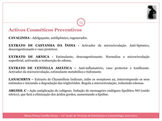 13

Activos Cosméticos Preventivos
CAVALINHA - Adelgaçante, antilipêmico, regenerador.

EXTRATO DE CASTANHA DA ÍNDIA - Activador da microcirculação. Anti-lipémico,
descongestionante e vaso protetcor.

EXTRATO DE ARNICA - Estimulante, descongestionante. Normaliza a microcirculação
superficial, activando a reabsorção do edema.

EXTRATO DE CENTELLA ASIÁTICA – Anti-inflamatório, vaso protector e tonificante.
Activador da microcirculação, estimulante metabólico e hidratante.

LANACHRYS – Extracto de Chysatellum Indicum, inibe os receptores a2, interrompendo os seus
estímulos e iniciando a degradação das triglicérides. Regula a microcirculação, reduzindo edemas.

ARGISIL C - Ação antiglicação do colágeno. Indução do mensageiro endógeno lipolítico NO (oxido
nítrico), que fará a eliminação dos ácidos gordos, aumentando a lipólise.




          Maria Teresa Castilho Sousa - 10ª Acção de Técnicas de Esteticismo e Cosmetologia 2010/2011
 