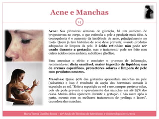Acne e Manchas
                                            14

                    Acne: Nas primeiras semanas de gestação, há um aumento de
                    progesterona no corpo, o que estimula a pele a produzir mais óleo. A
                    consequência é o aumento da incidência de acne, principalmente no
                    rosto. Quem já tem histórico de acne deve prevenir, usando produtos
                    adequados de limpeza da pele. O ácido retinóico não pode ser
                    usado durante a gestação, mas o tratamento pode ser feito com
                    outros ácidos como azelaico, salicílico e glicólico.

                    Para amenizar o efeito e combater o processo de inflamação,
                    recomenda-se: dieta saudável; maior ingestão de líquidos; uso
                    de cremes específicos, protectores solares e limpeza de pele
                    com produtos neutros.

                    Manchas: Quase 90% das gestantes apresentam manchas na pele
                    (coloasma) e isso é resultado da acção das hormonas somada à
                    exposição ao sol. “Evite a exposição ao sol e use, sempre, protetor solar,
                    pois ele pode prevenir o aparecimento das manchas em até 85% dos
                    casos. Muitas delas aparecem durante a gestação e não saem após o
                    parto, mesmo com os melhores tratamentos de peelings e lasers”.
                    causadora das manchas.


Maria Teresa Castilho Sousa - 10ª Acção de Técnicas de Esteticismo e Cosmetologia 2010/2011
 