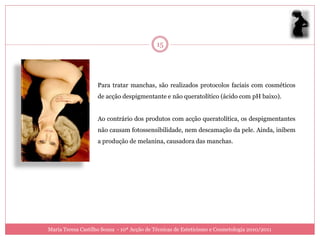15




                    Para tratar manchas, são realizados protocolos faciais com cosméticos
                    de acção despigmentante e não queratolítico (ácido com pH baixo).


                    Ao contrário dos produtos com acção queratolítica, os despigmentantes
                    não causam fotossensibilidade, nem descamação da pele. Ainda, inibem
                    a produção de melanina, causadora das manchas.




Maria Teresa Castilho Sousa - 10ª Acção de Técnicas de Esteticismo e Cosmetologia 2010/2011
 