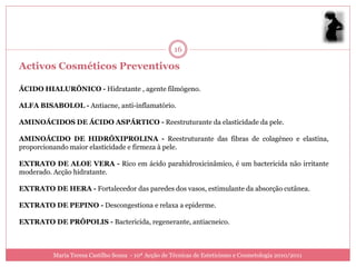 16

Activos Cosméticos Preventivos

ÁCIDO HIALURÔNICO - Hidratante , agente filmógeno.

ALFA BISABOLOL - Antiacne, anti-inflamatório.

AMINOÁCIDOS DE ÁCIDO ASPÁRTICO - Reestruturante da elasticidade da pele.

AMINOÁCIDO DE HIDRÓXIPROLINA - Reestruturante das fibras de colagéneo e elastina,
proporcionando maior elasticidade e firmeza à pele.

EXTRATO DE ALOE VERA - Rico em ácido parahidroxicinâmico, é um bactericida não irritante
moderado. Acção hidratante.

EXTRATO DE HERA - Fortalecedor das paredes dos vasos, estimulante da absorção cutânea.

EXTRATO DE PEPINO - Descongestiona e relaxa a epiderme.

EXTRATO DE PRÓPOLIS - Bactericida, regenerante, antiacneico.



          Maria Teresa Castilho Sousa - 10ª Acção de Técnicas de Esteticismo e Cosmetologia 2010/2011
 