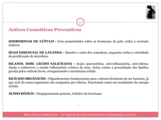 17

Activos Cosméticos Preventivos

HIDROMINAS DE LÚPULO - Com propriedades sobre as hormonas da pele, reduz a secreção
sebácea.

ÓLEO ESSENCIAL DE LAVANDA - Dissolve o sebo dos comedons, enquanto reduz a velocidade
da proliferação de micróbios.

SILANOL DSBC (ÁCIDO SALICÍLICO) - Acção queratolítica, anti-inflamatória, anti-edema.
Ajuda a reabsorver o estado inflamatório crónico da acne. Actua contra a peroxidação dos lipídios
gerada pelos radicais livres, reorganizando a membrana celular.

SILÍCIOS ORGÂNICOS - Oligoelementos fundamentais para o desenvolvimento do ser humano, já
que 25% do nosso organismo são compostos por silícios. Funcionam como um modulador da energia
celular.

ÁCIDO KÓJICO - Despigmentante potente, inibidor da tirosinase.


                                                     .


          Maria Teresa Castilho Sousa - 10ª Acção de Técnicas de Esteticismo e Cosmetologia 2010/2011
 