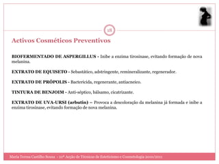 18

 Activos Cosméticos Preventivos

 BIOFERMENTADO DE ASPERGILLUS - Inibe a enzima tirosinase, evitando formação de nova
 melanina.

 EXTRATO DE EQUISETO - Sebastático, adstringente, remineralizante, regenerador.

 EXTRATO DE PRÓPOLIS - Bactericida, regenerante, antiacneico.

 TINTURA DE BENJOIM - Anti-séptico, bálsamo, cicatrizante.

 EXTRATO DE UVA-URSI (arbutin) – Provoca a descoloração da melanina já formada e inibe a
 enzima tirosinase, evitando formação de nova melanina.




Maria Teresa Castilho Sousa - 10ª Acção de Técnicas de Esteticismo e Cosmetologia 2010/2011
 
