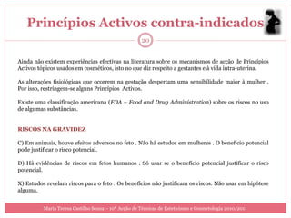 Princípios Activos contra-indicados
                                                     20


Ainda não existem experiências efectivas na literatura sobre os mecanismos de acção de Princípios
Activos tópicos usados em cosméticos, isto no que diz respeito a gestantes e à vida intra-uterina.

As alterações fisiológicas que ocorrem na gestação despertam uma sensibilidade maior à mulher .
Por isso, restringem-se alguns Princípios Activos.

Existe uma classificação americana (FDA – Food and Drug Administration) sobre os riscos no uso
de algumas substâncias.


RISCOS NA GRAVIDEZ

C) Em animais, houve efeitos adversos no feto . Não há estudos em mulheres . O benefício potencial
pode justificar o risco potencial.

D) Há evidências de riscos em fetos humanos . Só usar se o benefício potencial justificar o risco
potencial.

X) Estudos revelam riscos para o feto . Os benefícios não justificam os riscos. Não usar em hipótese
alguma.


          Maria Teresa Castilho Sousa - 10ª Acção de Técnicas de Esteticismo e Cosmetologia 2010/2011
 