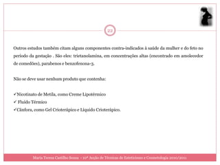 22


Outros estudos também citam alguns componentes contra-indicados à saúde da mulher e do feto no
período da gestação . São eles: trietanolamina, em concentrações altas (encontrado em amolecedor
de comedões), parabenos e benzofenona-3.


Não se deve usar nenhum produto que contenha:


Nicotinato de Metila, como Creme Lipotérmico
 Fluído Térmico
Cânfora, como Gel Crioterápico e Líquido Crioterápico.




          Maria Teresa Castilho Sousa - 10ª Acção de Técnicas de Esteticismo e Cosmetologia 2010/2011
 
