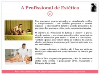 A Profissional de Estética
                                            23


                          Para amenizar as sequelas que podem ser causadas pela gravidez,
                          o acompanhamento - com cuidados preventivos e estéticos
                          especiais - é imprescindível durante o período gestacional e no
                          pós-parto . Isto ameniza os efeitos e evita maiores consequências.

                          O objectivo do Profissional de Estética é oferecer à grávida
                          atenção, carinho e um cuidado preventivo ético, garantindo os
                          cuidados necessários para manter a beleza e a auto-estima .
                          Também é preciso estar sempre atenta às condições de saúde da
                          cliente e solicitar que a mesma esteja devidamente autorizada pelo
                          seu médico obstetra.

                          No período gestacional, o objectivo não é fazer um protocolo
                          estético para obter resultados como diminuição de medidas, por
                          exemplo.

                          A ideia é focar em protocolos preventivos, a fim de amenizar os
                          efeitos deste período e proporcionar alívio, relaxamento e
                          hidratação à futura mãe.



Maria Teresa Castilho Sousa - 10ª Acção de Técnicas de Esteticismo e Cosmetologia 2010/2011
 