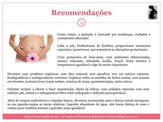 Recomendações
                                                       25


                                     Como vimos, a gestação é marcada por mudanças, cuidados e
                                     sentimentos aflorados.

                                     Cabe a nós, Profissionais de Estética, proporcionar momentos
                                     especiais e prazeirosos, que amenizem as alterações gestacionais.

                                     Criar protocolos de bem-estar, com ambientes diferenciados,
                                     música relaxante, almofada, toalha, lençol, bolsa térmica e
                                     temperatura agradável é algo de muito importante.

Devemos usar produtos orgânicos, sem óleo mineral, sem parafina, rico em activos naturais,
biodegradáveis e ecologicamente correctos. Explorar todos os sentidos da futura mamã, com aromas
envolventes, texturas leves, toque sedoso, músicas de ninar, gourmeterapias, entre outros.

Orientar sempre a cliente a fazer manutenção diária da beleza, com cuidados especiais com seus
cabelos, pés, unhas e o indispensável filtro solar (adequado e indicado para grávidas).

Além de roupas confortáveis e calçados baixos, devemos recomendar para a futura mamã incorporar
ao seu guarda-roupas as meias elásticas. Ingestão abundante de água, oito horas diárias de sono e
rotina suave também tornam a gravidez mais agradável.

           Maria Teresa Castilho Sousa - 10ª Acção de Técnicas de Esteticismo e Cosmetologia 2010/2011
 