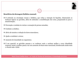 27
Benefícios da drenagem linfática manual:

 O estímulo na circulação venosa e linfática, que reduz a retenção de líquidos, diminuindo os
 inchaços típicos na gravidez, além de estimular a sensibilização dos seios, preparando-os para a
 amamentação;

 Prevenção e combate às varizes e sensação de pernas cansadas;

 Combate a celulites;

 Alívio de tensões e redução de dores musculares;

 Ajuda a combater o stress;

 Aumento de imunidade no organismo;

 E em especial, as grávidas passam a se conhecer mais e aceitam melhor a nova identidade
 corporal, assim a mulher passa a ter um aumento do bem-estar emocional, fortalecendo ainda mais
 o vínculo mãe e bebé.




           Maria Teresa Castilho Sousa - 10ª Acção de Técnicas de Esteticismo e Cosmetologia 2010/2011
 