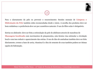 28


Para o clareamento da pele ou prevenir o escurecimento: Sessões mensais de Limpeza e
Hidratação da Pele também estão recomendadas desde o início. A escolha dos produtos deve ser
bem cuidadosa e a preferência deve ser por cosméticos naturais. O uso do filtro solar é obrigatório.


Estrias no abdomên: deve ser feita a estimulação da pele do abdómen através de manobras de
Massagem localizada com movimentos de pinçamentos, esta técnica visa estimular a circulação
local e com isso reduzir o aparecimento das estrias. O uso de óleo de amêndoas também deve ser feito
diariamente; cremes a base de ureia, vitamina E e óleo de semente de uvas também podem ser ótimas
opções de hidratação.




           Maria Teresa Castilho Sousa - 10ª Acção de Técnicas de Esteticismo e Cosmetologia 2010/2011
 