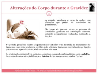 Alterações do Corpo durante a Gravidez
                                                      3

                                                  A gestação transforma o corpo da mulher com
                                                  alterações que podem ser transitórias ou
                                                  permanentes.

                                                  No corpo da gestante ocorre o processo de
                                                  «embibição gravítica» nas articulações inferiores,
                                                  deixando-as hiperémicas e relaxadas, facilitando as
                                                  torções.



No período gestacional ocorre a hipermobilidade articular como resultado do relaxamento dos
ligamentos e este pode predispor a grávida à lesão articular e ligamentar, especialmente nas ligações
que sustentam o peso da coluna, pelvis e membros inferiores.

Os níveis das hormonas sofrem oscilações e, com isso, surgem alterações cutâneas, como a celulite,
decorrente da maior retenção hídrica; e as Estrias devido ao aumento no nível do Cortisol.




          Maria Teresa Castilho Sousa - 10ª Acção de Técnicas de Esteticismo e Cosmetologia 2010/2011
 