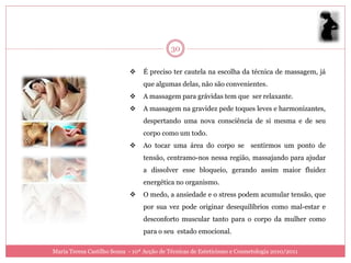 30

                                É preciso ter cautela na escolha da técnica de massagem, já
                                 que algumas delas, não são convenientes.
                                A massagem para grávidas tem que ser relaxante.
                                A massagem na gravidez pede toques leves e harmonizantes,
                                 despertando uma nova consciência de si mesma e de seu
                                 corpo como um todo.
                                Ao tocar uma área do corpo se sentirmos um ponto de
                                 tensão, centramo-nos nessa região, massajando para ajudar
                                 a dissolver esse bloqueio, gerando assim maior fluidez
                                 energética no organismo.
                                O medo, a ansiedade e o stress podem acumular tensão, que
                                 por sua vez pode originar desequilíbrios como mal-estar e
                                 desconforto muscular tanto para o corpo da mulher como
                                 para o seu estado emocional.

Maria Teresa Castilho Sousa - 10ª Acção de Técnicas de Esteticismo e Cosmetologia 2010/2011
 