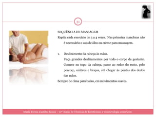 31

                            SEQUÊNCIA DE MASSAGEM
                            Repita cada exercício de 3 a 4 vezes. Nas primeira manobras não
                                 é necessário o uso de óleo ou crème para massagem.


                            1.   Deslizamento da cabeça às mãos.
                                  Faça grandes deslizamentos por todo o corpo da gestante.
                                 Comece no topo da cabeça, passe ao redor do rosto, pelo
                                 pescoço, ombros e braços, até chegar às pontas dos dedos
                                 das mãos.
                            Sempre de cima para baixo, em movimentos suaves.




Maria Teresa Castilho Sousa - 10ª Acção de Técnicas de Esteticismo e Cosmetologia 2010/2011
 