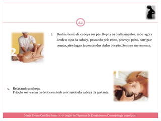 32


                                  2.   Deslizamento da cabeça aos pés. Repita os deslizamentos, indo agora
                                       desde o topo da cabeça, passando pelo rosto, pescoço, peito, barriga e
                                       pernas, até chegar às pontas dos dedos dos pés. Sempre suavemente.




3.   Relaxando a cabeça.
     Fricção suave com os dedos em toda a extensão da cabeça da gestante.




             Maria Teresa Castilho Sousa - 10ª Acção de Técnicas de Esteticismo e Cosmetologia 2010/2011
 