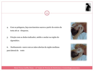33




4.   Com os polegares, faça movimentos suaves a partir do centro da
     testa até as têmporas.


5.   Fricção com os dedos indicador, médio e anular na região do
     zigomático.


6.   Deslizamento suave com as mãos abertas da região mediana
para lateral do rosto




         Maria Teresa Castilho Sousa - 10ª Acção de Técnicas de Esteticismo e Cosmetologia 2010/2011
 