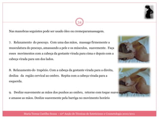 34

Nas manobras seguintes pode ser usado óleo ou cremeparamassagem.


7. Relaxamento do pescoço. Com uma das mãos, massage firmemente a
musculatura do pescoço, amassando a pele e os músculos, suavemente. Faça
esses movimentos com a cabeça da gestante virada para cima e depois com a
cabeça virada para um dos lados.


8. Relaxamento do trapézio. Com a cabeça da gestante virada para a direita,
desliza da região cervical ao ombro. Repita com a cabeça virada para a
esquerda.


9. Deslize suavemente as mãos dos punhos ao ombro, retorne com toque suave
e amasse as mãos. Deslize suavemente pela barriga no movimento horário




            Maria Teresa Castilho Sousa - 10ª Acção de Técnicas de Esteticismo e Cosmetologia 2010/2011
 