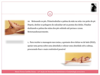 35


                10. Relaxando os pés. Primeirodeslize a palma da mão na sola e no peito do pé.
                Depois, deslize os polegares do calcanhar até as pontas dos dedos. Finalize
                deslizando a palma das mãos dos pés subindo até pernas e coxas.
                Retornandosuavemente.




                1. Para receber a massagem nas costas, a gestante deve deitar-se de lado (DLE),
                apoiar uma perna sobre uma almofada e colocar uma almofada sob a cabeça,
                procurando ficar o mais confortável possível




Maria Teresa Castilho Sousa - 10ª Acção de Técnicas de Esteticismo e Cosmetologia 2010/2011
 