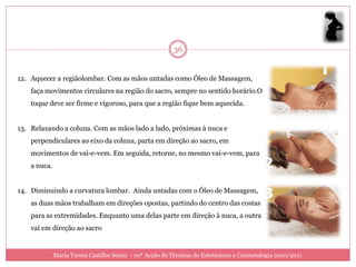 36


12. Aquecer a regiãolombar. Com as mãos untadas como Óleo de Massagem,
    faça movimentos circulares na região do sacro, sempre no sentido horário.O
    toque deve ser firme e vigoroso, para que a região fique bem aquecida.


13. Relaxando a coluna. Com as mãos lado a lado, próximas à nuca e
    perpendiculares ao eixo da coluna, parta em direção ao sacro, em
    movimentos de vai-e-vem. Em seguida, retorne, no mesmo vai-e-vem, para
    a nuca.


14. Diminuindo a curvatura lombar. Ainda untadas com o Óleo de Massagem,
    as duas mãos trabalham em direções opostas, partindo do centro das costas
    para as extremidades. Enquanto uma delas parte em direção à nuca, a outra
    vai em direção ao sacro


              Maria Teresa Castilho Sousa - 10ª Acção de Técnicas de Esteticismo e Cosmetologia 2010/2011
 