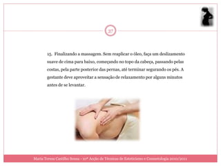 37



        15. Finalizando a massagem. Sem reaplicar o óleo, faça um deslizamento
        suave de cima para baixo, começando no topo da cabeça, passando pelas
        costas, pela parte posterior das pernas, até terminar segurando os pés. A
        gestante deve aproveitar a sensação de relaxamento por alguns minutos
        antes de se levantar.




Maria Teresa Castilho Sousa - 10ª Acção de Técnicas de Esteticismo e Cosmetologia 2010/2011
 