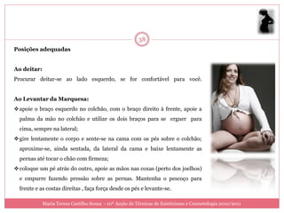 38
Posições adequadas


Ao deitar:
Procurar deitar-se ao lado esquerdo, se for confortável para você.


Ao Levantar da Marquesa:
 apoie o braço esquerdo no colchão, com o braço direito à frente, apoie a
  palma da mão no colchão e utilize os dois braços para se erguer para
  cima, sempre na lateral;
 gire lentamente o corpo e sente-se na cama com os pés sobre o colchão;
  aproxime-se, ainda sentada, da lateral da cama e baixe lentamente as
  pernas até tocar o chão com firmeza;
 coloque um pé atrás do outro, apoie as mãos nas coxas (perto dos joelhos)
  e empurre fazendo pressão sobre as pernas. Mantenha o pescoço para
  frente e as costas direitas , faça força desde os pés e levante-se.

             Maria Teresa Castilho Sousa - 10ª Acção de Técnicas de Esteticismo e Cosmetologia 2010/2011
 