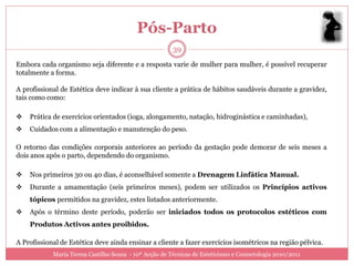 Pós-Parto
                                                        39
Embora cada organismo seja diferente e a resposta varie de mulher para mulher, é possível recuperar
totalmente a forma.

A profissional de Estética deve indicar à sua cliente a prática de hábitos saudáveis durante a gravidez,
tais como como:

   Prática de exercícios orientados (ioga, alongamento, natação, hidroginástica e caminhadas),
   Cuidados com a alimentação e manutenção do peso.

O retorno das condições corporais anteriores ao período da gestação pode demorar de seis meses a
dois anos após o parto, dependendo do organismo.

   Nos primeiros 30 ou 40 dias, é aconselhável somente a Drenagem Linfática Manual.
   Durante a amamentação (seis primeiros meses), podem ser utilizados os Princípios activos
    tópicos permitidos na gravidez, estes listados anteriormente.
   Após o término deste período, poderão ser iniciados todos os protocolos estéticos com
    Produtos Activos antes proibidos.

A Profissional de Estética deve ainda ensinar a cliente a fazer exercícios isométricos na região pélvica.
            Maria Teresa Castilho Sousa - 10ª Acção de Técnicas de Esteticismo e Cosmetologia 2010/2011
 