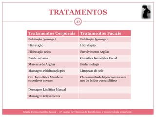 TRATAMENTOS
                                           40


    Tratamentos Corporais                       Tratamentos Faciais
    Esfoliação (gomage)                         Esfoliação (gomage)

    Hidratação                                  Hidratação

    Hidratação seios                            Envolvimento Argilas

    Banho de lama                               Ginástica Isométrica Facial

    Máscaras de Argilas                         Endermologia

    Massagem e hidratação pés                   Limpezas de pele

    Gin. Isométrica Membros                     Clareamento de hipercromias sem
    superiores apenas                           uso de ácidos queratolíticos

    Drenagem Linfática Manual

    Massagem relaxamento




Maria Teresa Castilho Sousa - 10ª Acção de Técnicas de Esteticismo e Cosmetologia 2010/2011
 