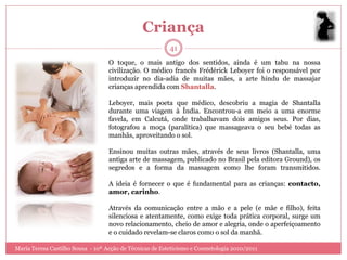 Criança
                                                          41
                                   O toque, o mais antigo dos sentidos, ainda é um tabu na nossa
                                   civilização. O médico francês Frédérick Leboyer foi o responsável por
                                   introduzir no dia-adia de muitas mães, a arte hindu de massajar
                                   crianças aprendida com Shantalla.

                                   Leboyer, mais poeta que médico, descobriu a magia de Shantalla
                                   durante uma viagem à Índia. Encontrou-a em meio a uma enorme
                                   favela, em Calcutá, onde trabalhavam dois amigos seus. Por dias,
                                   fotografou a moça (paralítica) que massageava o seu bebé todas as
                                   manhãs, aproveitando o sol.

                                   Ensinou muitas outras mães, através de seus livros (Shantalla, uma
                                   antiga arte de massagem, publicado no Brasil pela editora Ground), os
                                   segredos e a forma da massagem como lhe foram transmitidos.

                                   A ideia é fornecer o que é fundamental para as crianças: contacto,
                                   amor, carinho.

                                   Através da comunicação entre a mão e a pele (e mãe e filho), feita
                                   silenciosa e atentamente, como exige toda prática corporal, surge um
                                   novo relacionamento, cheio de amor e alegria, onde o aperfeiçoamento
                                   e o cuidado revelam-se claros como o sol da manhã.

Maria Teresa Castilho Sousa - 10ª Acção de Técnicas de Esteticismo e Cosmetologia 2010/2011
 