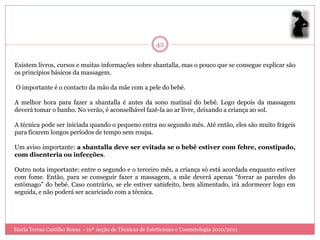 42

Existem livros, cursos e muitas informações sobre shantalla, mas o pouco que se consegue explicar são
os princípios básicos da massagem.

O importante é o contacto da mão da mãe com a pele do bebé.

A melhor hora para fazer a shantalla é antes da sono matinal do bebê. Logo depois da massagem
deverá tomar o banho. No verão, é aconselhável fazê-la ao ar livre, deixando a criança ao sol.

A técnica pode ser iniciada quando o pequeno entra no segundo mês. Até então, eles são muito frágeis
para ficarem longos períodos de tempo sem roupa.

Um aviso importante: a shantalla deve ser evitada se o bebê estiver com febre, constipado,
com disenteria ou infecções.

Outro nota importante: entre o segundo e o terceiro mês, a criança só está acordada enquanto estiver
com fome. Então, para se conseguir fazer a massagem, a mãe deverá apenas “forrar as paredes do
estômago” do bebé. Caso contrário, se ele estiver satisfeito, bem alimentado, irá adormecer logo em
seguida, e não poderá ser acariciado com a técnica.




Maria Teresa Castilho Sousa - 10ª Acção de Técnicas de Esteticismo e Cosmetologia 2010/2011
 