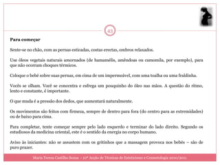 43
Para começar

Sente-se no chão, com as pernas esticadas, costas erectas, ombros relaxados.

Use óleos vegetais naturais amornados (de hamamélis, amêndoas ou camomila, por exemplo), para
que não ocorram choques térmicos.

Coloque o bebé sobre suas pernas, em cima de um impermeável, com uma toalha ou uma fraldinha.

Vocês se olham. Você se concentra e esfrega um pouquinho do óleo nas mãos. A questão do ritmo,
lento e constante, é importante.

O que muda é a pressão dos dedos, que aumentará naturalmente.

Os movimentos são feitos com firmeza, sempre de dentro para fora (do centro para as extremidades)
ou de baixo para cima.

Para completar, tente começar sempre pelo lado esquerdo e terminar do lado direito. Segundo os
estudiosos da medicina oriental, este é o sentido da energia no corpo humano.

Aviso às iniciantes: não se assustem com os gritinhos que a massagem provoca nos bebés – são de
puro prazer.

            Maria Teresa Castilho Sousa - 10ª Acção de Técnicas de Esteticismo e Cosmetologia 2010/2011
 