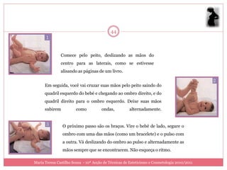 44



               Comece pelo peito, deslizando as mãos do
               centro para as laterais, como se estivesse
               alisando as páginas de um livro.


      Em seguida, você vai cruzar suas mãos pelo peito saindo do
      quadril esquerdo do bebé e chegando ao ombro direito, e do
      quadril direito para o ombro esquerdo. Deixe suas mãos
      subirem           como          ondas,          alternadamente.


                O próximo passo são os braços. Vire o bebé de lado, segure o
                ombro com uma das mãos (como um bracelete) e o pulso com
                a outra. Vá deslizando do ombro ao pulso e alternadamente as
                mãos sempre que se encontrarem. Não esqueça o ritmo.

Maria Teresa Castilho Sousa - 10ª Acção de Técnicas de Esteticismo e Cosmetologia 2010/2011
 