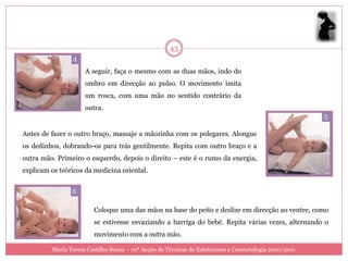 45

                     A seguir, faça o mesmo com as duas mãos, indo do
                     ombro em direcção ao pulso. O movimento imita
                     um rosca, com uma mão no sentido contrário da
                     outra.


Antes de fazer o outro braço, massaje a mãozinha com os polegares. Alongue
os dedinhos, dobrando-os para trás gentilmente. Repita com outro braço e a
outra mão. Primeiro o esquerdo, depois o direito – este é o rumo da energia,
explicam os teóricos da medicina oriental.




                        Coloque uma das mãos na base do peito e deslize em direcção ao ventre, como
                        se estivesse esvaziando a barriga do bebé. Repita várias vezes, alternando o
                        movimento com a outra mão.

         Maria Teresa Castilho Sousa - 10ª Acção de Técnicas de Esteticismo e Cosmetologia 2010/2011
 