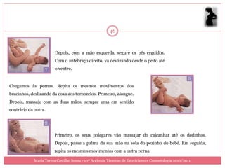 46



                         Depois, com a mão esquerda, segure os pés erguidos.
                         Com o antebraço direito, vá deslizando desde o peito até
                         o ventre.



Chegamos às pernas. Repita os mesmos movimentos dos
bracinhos, deslizando da coxa aos tornozelos. Primeiro, alongue.
Depois, massaje com as duas mãos, sempre uma em sentido
contrário da outra.




                        Primeiro, os seus polegares vão massajar do calcanhar até os dedinhos.
                        Depois, passe a palma da sua mão na sola do pezinho do bebé. Em seguida,
                        repita os mesmos movimentos com a outra perna.

             Maria Teresa Castilho Sousa - 10ª Acção de Técnicas de Esteticismo e Cosmetologia 2010/2011
 