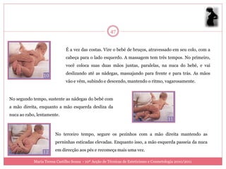 47


                              É a vez das costas. Vire o bebé de bruços, atravessado em seu colo, com a
                              cabeça para o lado esquerdo. A massagem tem três tempos. No primeiro,
                              você coloca suas duas mãos juntas, paralelas, na nuca do bebé, e vai
                              deslizando até as nádegas, massajando para frente e para trás. As mãos
                              vão e vêm, subindo e descendo, mantendo o ritmo, vagarosamente.



No segundo tempo, sustente as nádegas do bebé com
a mão direita, enquanto a mão esquerda desliza da
nuca ao rabo, lentamente.



                        No terceiro tempo, segure os pezinhos com a mão direita mantendo as
                        perninhas esticadas elevadas. Enquanto isso, a mão esquerda passeia da nuca
                        em direcção aos pés e recomeça mais uma vez.

            Maria Teresa Castilho Sousa - 10ª Acção de Técnicas de Esteticismo e Cosmetologia 2010/2011
 