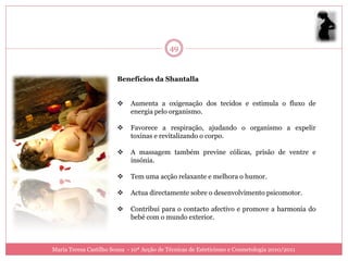 49


                        Benefícios da Shantalla


                            Aumenta a oxigenação dos tecidos e estimula o fluxo de
                             energia pelo organismo.

                            Favorece a respiração, ajudando o organismo a expelir
                             toxinas e revitalizando o corpo.

                            A massagem também previne cólicas, prisão de ventre e
                             insónia.

                            Tem uma acção relaxante e melhora o humor.

                            Actua directamente sobre o desenvolvimento psicomotor.

                            Contribui para o contacto afectivo e promove a harmonia do
                             bebé com o mundo exterior.



Maria Teresa Castilho Sousa - 10ª Acção de Técnicas de Esteticismo e Cosmetologia 2010/2011
 