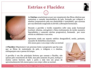 Estrias e Flacidez
                                                      5

                             As Estrias caracterizam-se por um rompimento das fibras elásticas que
                             sustentam a camada intermediária da pele, formada por colágeno e
                             elastina (responsáveis pela sua elasticidade e tonicidade), que ocorrem
                             por sua distensão exagerada ou devido a alterações hormonais.

                             Durante a gravidez o tecido conjuntivo sofre uma acção hormonal
                             (cortisol, relaxina, estrogénio) e física (estiramento do tecido mamário
                             hiperplástico e aumento uterino progressivo), formando por vezes
                             estrias no abdómen e nos seios.

                             Apresenta ainda um aspecto estético desagradável, sendo, portanto,
                             causador de distúrbios emocionais.
                             três meses para o seu corpo voltar ao normal.

A Flacidez (Hipotonia) é um processo lento e progressivo que faz com
que as fibras de sustentação da pele, o colágeno e a elastina,
enfraqueçam com o passar do tempo.

A gravidez é um dos principais factores que causam a flacidez, não
apenas pelo crescimento do bebé, mas pelo aumento de peso, inchaço e
muitos outros factores. Após o parto a mãe tem um prazo de
aproximadamente três meses para o seu corpo voltar ao normal.

         Maria Teresa Castilho Sousa - 10ª Acção de Técnicas de Esteticismo e Cosmetologia 2010/2011
 