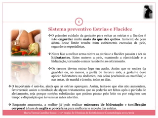 6

                              Sistema preventivo Estrias e Flacidez
                               O primeiro cuidado da gestante para evitar as estrias e a flacidez é
                                não engordar muito mais do que dez quilos. Aumento de peso
                                acima desse limite resulta num estiramento excessivo da pele,
                                segundo os especialistas.

                               Nesta fase a melhor arma contra as estrias e a flacidez passam a ser os
                                hidratantes. Estes nutrem a pele, mantendo a elasticidade e a
                                hidratação, tornando-a mais resistente ao estiramento.

                               Os cremes devem entrar logo em acção. Assim que se souber da
                                gravidez ou, ao menos, a partir do terceiro mês, a gestante deve
                                aplicar hidratantes no abdómen, nos seios (excluindo os mamilos) e
                                nas coxas, de manhã e à noite, todos os dias.

 O importante é usá-los, ainda que as estrias apareçam. Assim, tenta-se que elas não aumentem,
  favorecendo assim o resultado de alguns tratamentos que só poderão ser feitos após o período de
  aleitamento, seja porque contêm substâncias que podem passar pelo leite ou por exigirem um
  tempo e disposição que às vezes as mães não têm.

 Enquanto amamenta, a mulher já pode realizar máscaras de hidratação e tonificação
 corporal à base de argila e porcelana para melhorar o aspecto das estrias.
          Maria Teresa Castilho Sousa - 10ª Acção de Técnicas de Esteticismo e Cosmetologia 2010/2011
 