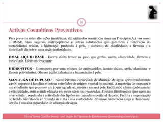 8

Activos Cosméticos Preventivos
Para prevenir estas alterações inestéticas, são utilizados cosméticos ricos em Princípios Activos como
o DMAE, óleos vegetais, nutripeptídeos e outras substâncias que garantem a renovação do
metabolismo celular, a hidratação profunda à pele, o aumento da elasticidade, a firmeza e a
tonicidade da pele e uma acção antioxidante.

DMAE LIQUID BASE - Exerce efeito tensor na pele, que ganha, assim, elasticidade, firmeza e
tonicidade. Efeito antioxidante.

HIDROVITON - É composto por uma mistura de aminoácidos, lactato sódico, uréia, alantoína e
álcoois polivalentes. Oferece açcão hidratante e humectante à pele.

MANTEIGA DE CUPUAÇU - Possui extrema capacidade de absorção de água: aproximadamente
240% superior à lanolina e outros esteróides de origem vegetal ou animal. A manteiga de cupuaçu é
um emoliente que promove um toque agradável, macio e suave à pele, facilitando a humidade natural
e elasticidade, com grande eficácia em peles secas ou ressecadas. Contém fitosteróides que agem ao
nível celular, regulando a actividade dos lípidos na camada superficial da pele. Facilita a regeneração
do tecido, hidratando e trazendo de volta a sua elasticidade. Promove hidratação longa e duradoura,
devido à sua alta capacidade de absorção de água.



           Maria Teresa Castilho Sousa - 10ª Acção de Técnicas de Esteticismo e Cosmetologia 2010/2011
 