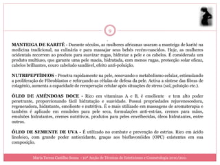 9
                                                   .
MANTEIGA DE KARITÉ - Durante séculos, as mulheres africanas usaram a manteiga de karité na
medicina tradicional, na culinária e para massajar seus bebés recém-nascidos. Hoje, as mulheres
ocidentais recorrem ao produto para suavizar rugas, hidratar a pele e os cabelos. É considerada um
produto multiuso, que garante uma pele macia, hidratada, com menos rugas, protecção solar eficaz,
cabelos brilhantes, couro cabeludo saudável, efeito anti-poluição.

NUTRIPEPTÍDEOS - Penetra rapidamente na pele, renovando o metabolismo celular, estimulando
a proliferação de Fibroblastos e reforçando as células de defesa da pele. Activa a síntese das fibras de
colagénio, aumenta a capacidade de recuperação celular após situações de stress (sol, poluição etc.).

ÓLEO DE AMÊNDOAS DOCE - Rico em vitaminas A e B, é emoliente e tem alto poder
penetrante, proporcionando fácil hidratação e suavidade. Possui propriedades rejuvenescedora,
regeneradora, hidratante, emoliente e nutritiva. É o mais utilizado em massagens de aromaterapia e
também é aplicado em emulsões para pele seca, formulações anti-estrias, cremes para mãos,
emulsões hidratantes, cremes nutritivos, produtos para peles envelhecidas, óleos hidratantes, entre
outros.

ÓLEO DE SEMENTE DE UVA - É utilizado no combate e prevenção de estrias. Rico em ácido
linoleico, com grande poder antioxidante, graças aos bioflavonóides (OPC) existentes em sua
composição.


           Maria Teresa Castilho Sousa - 10ª Acção de Técnicas de Esteticismo e Cosmetologia 2010/2011
 