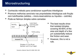Microstructuring

     •   Conhecido método para condicionar superfícies tribológicas
     •   Promove melhorias sensíveis nas propriedades tribológicas sob fricção
         com lubrificantes (sólidos – micro-reservatórios ou líquidos – colchão)
     •   Pode-se fabricar dimples sobre camadas:

                                                                   •   The best results show
                                                                       that isolated dimples
                                                                       covering 40-60% of the
                                                                       area and depth of a few
                                                                       µm substantially reduce
                                                                       the friction and wear.
                                                                   •   However, this is not a
                                                                       rule.


                  Voevodin e Zabinski: Wear 261 (2006) 1285–1292


29
 