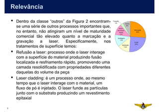 Relevância

    •   Dentro da classe “outros” da Figura 2 encontram-
        se uma série de outros processos importantes que,
        no entanto, não atingiram um nível de maturidade
        comercial tão elevado quanto a marcação e a
        gravação     a     laser.   Especificamente,     nos
        tratamentos de superfície temos:
    •   Refusão a laser: processo onde o laser interage
        com a superfície do material produzindo fusão
        localizada e resfriamento rápido, promovendo uma
        camada resolidificada com propriedades diferentes
        daquelas do volume da peça
    •   Laser cladding: é um processo onde, ao mesmo
        tempo que o laser interage com o material, um
        fluxo de pó é injetado. O laser funde as partículas
        junto com o substrato produzindo um revestimento
        epitaxial

3
 