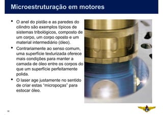 Microestruturação em motores

     •   O anel do pistão e as paredes do
         cilindro são exemplos típicos de
         sistemas tribológicos, composto de
         um corpo, um corpo oposto e um
         material intermediário (óleo).
     •   Contrariamente ao senso comum,
         uma superfície texturizada oferece
         mais condições para manter a
         camada de óleo entre os corpos do
         que um superfície perfeitamente
         polida.
     •   O laser age justamente no sentido
         de criar estas “micropoças” para
         estocar óleo.



30
 