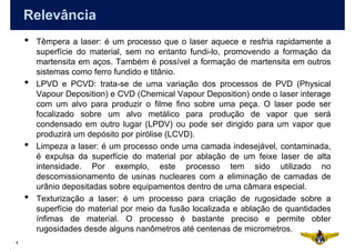 Relevância
    •   Têmpera a laser: é um processo que o laser aquece e resfria rapidamente a
        superfície do material, sem no entanto fundi-lo, promovendo a formação da
        martensita em aços. Também é possível a formação de martensita em outros
        sistemas como ferro fundido e titânio.
    •   LPVD e PCVD: trata-se de uma variação dos processos de PVD (Physical
        Vapour Deposition) e CVD (Chemical Vapour Deposition) onde o laser interage
        com um alvo para produzir o filme fino sobre uma peça. O laser pode ser
        focalizado sobre um alvo metálico para produção de vapor que será
        condensado em outro lugar (LPDV) ou pode ser dirigido para um vapor que
        produzirá um depósito por pirólise (LCVD).
    •   Limpeza a laser: é um processo onde uma camada indesejável, contaminada,
        é expulsa da superfície do material por ablação de um feixe laser de alta
        intensidade. Por exemplo, este processo tem sido utilizado no
        descomissionamento de usinas nucleares com a eliminação de camadas de
        urânio depositadas sobre equipamentos dentro de uma câmara especial.
    •   Texturização a laser: é um processo para criação de rugosidade sobre a
        superfície do material por meio da fusão localizada e ablação de quantidades
        ínfimas de material. O processo é bastante preciso e permite obter
        rugosidades desde alguns nanômetros até centenas de micrometros.
4
 